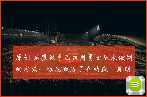 原创 老鹰似乎已经用勇士从未做到的方式，彻底激活了乔纳森・库明加