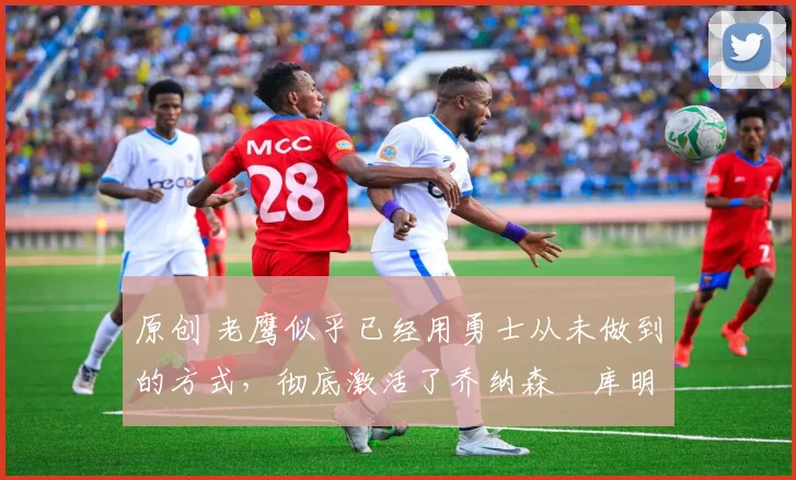 原创 老鹰似乎已经用勇士从未做到的方式，彻底激活了乔纳森・库明加