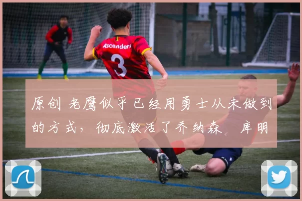 原创 老鹰似乎已经用勇士从未做到的方式，彻底激活了乔纳森・库明加