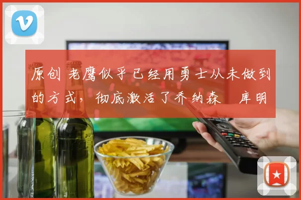 原创 老鹰似乎已经用勇士从未做到的方式，彻底激活了乔纳森・库明加