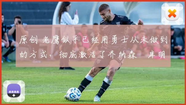 原创 老鹰似乎已经用勇士从未做到的方式，彻底激活了乔纳森・库明加