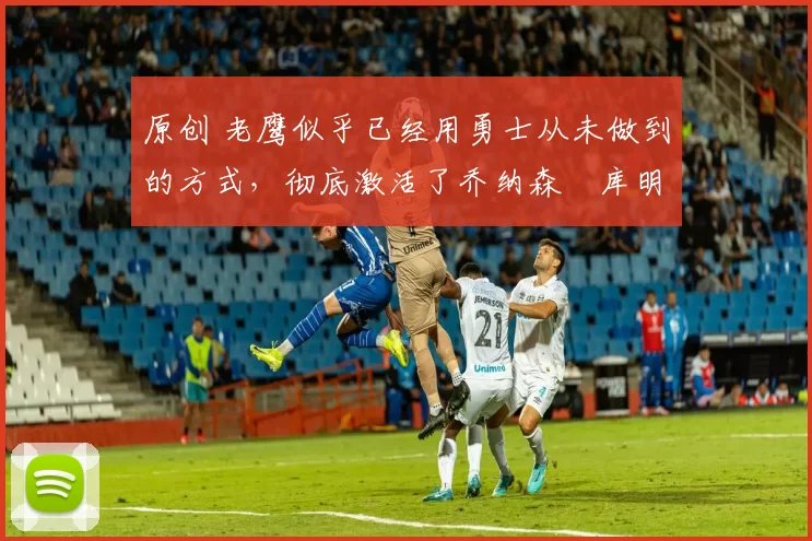 原创 老鹰似乎已经用勇士从未做到的方式,彻底激活了乔纳森・库明加