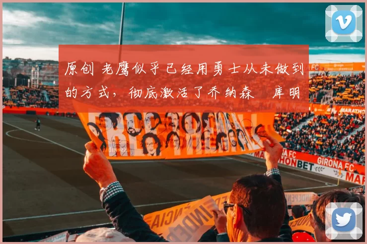 原创 老鹰似乎已经用勇士从未做到的方式，彻底激活了乔纳森・库明加