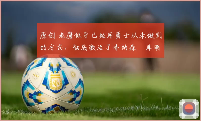 原创 老鹰似乎已经用勇士从未做到的方式,彻底激活了乔纳森・库明加