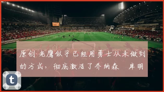 原创 老鹰似乎已经用勇士从未做到的方式，彻底激活了乔纳森・库明加