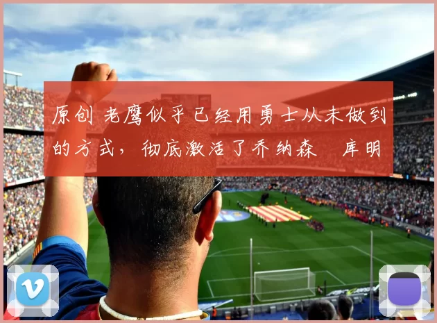 原创 老鹰似乎已经用勇士从未做到的方式,彻底激活了乔纳森・库明加