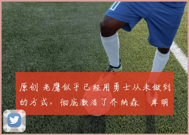 原创 老鹰似乎已经用勇士从未做到的方式，彻底激活了乔纳森・库明加