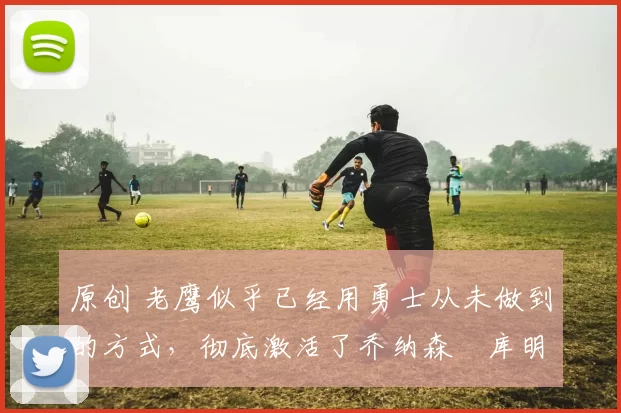 原创 老鹰似乎已经用勇士从未做到的方式，彻底激活了乔纳森・库明加