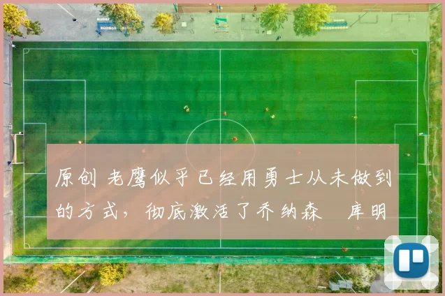 原创 老鹰似乎已经用勇士从未做到的方式,彻底激活了乔纳森・库明加