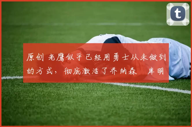 原创 老鹰似乎已经用勇士从未做到的方式,彻底激活了乔纳森・库明加