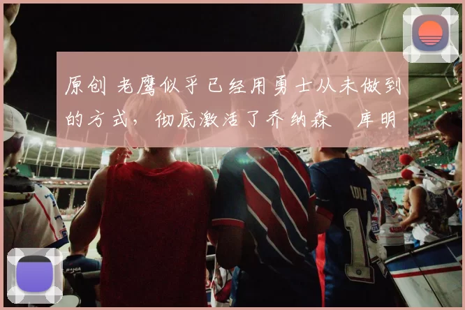 原创 老鹰似乎已经用勇士从未做到的方式，彻底激活了乔纳森・库明加