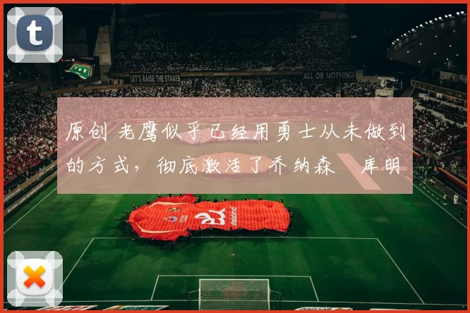 原创 老鹰似乎已经用勇士从未做到的方式,彻底激活了乔纳森・库明加