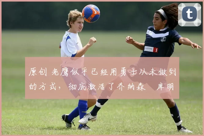 原创 老鹰似乎已经用勇士从未做到的方式,彻底激活了乔纳森・库明加