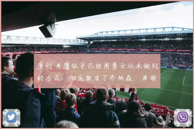 原创 老鹰似乎已经用勇士从未做到的方式，彻底激活了乔纳森・库明加