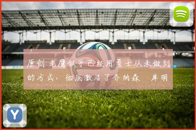 原创 老鹰似乎已经用勇士从未做到的方式,彻底激活了乔纳森・库明加