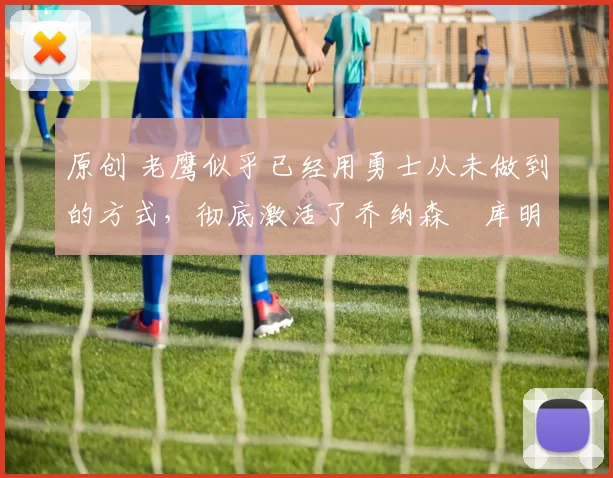 原创 老鹰似乎已经用勇士从未做到的方式，彻底激活了乔纳森・库明加