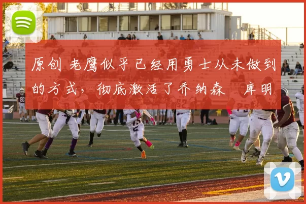 原创 老鹰似乎已经用勇士从未做到的方式，彻底激活了乔纳森・库明加