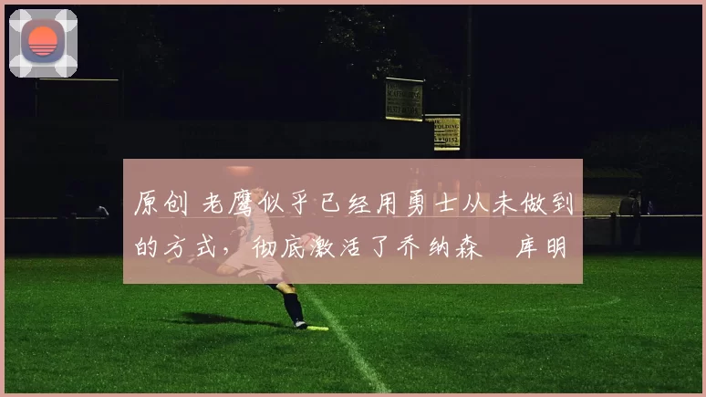 原创 老鹰似乎已经用勇士从未做到的方式,彻底激活了乔纳森・库明加