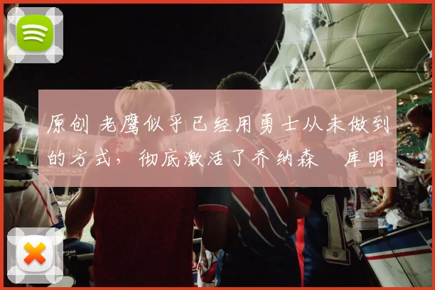 原创 老鹰似乎已经用勇士从未做到的方式，彻底激活了乔纳森・库明加