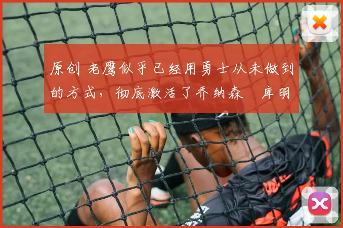 原创 老鹰似乎已经用勇士从未做到的方式，彻底激活了乔纳森・库明加