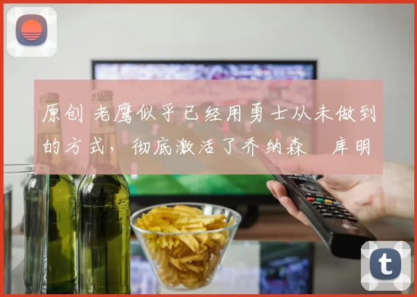 原创 老鹰似乎已经用勇士从未做到的方式，彻底激活了乔纳森・库明加