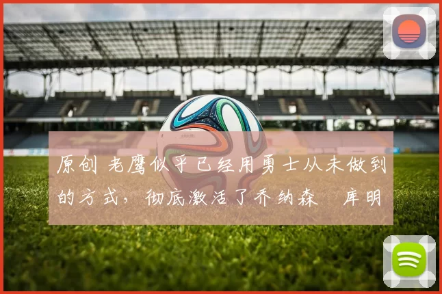 原创 老鹰似乎已经用勇士从未做到的方式，彻底激活了乔纳森・库明加