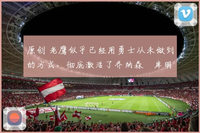 原创 老鹰似乎已经用勇士从未做到的方式，彻底激活了乔纳森・库明加