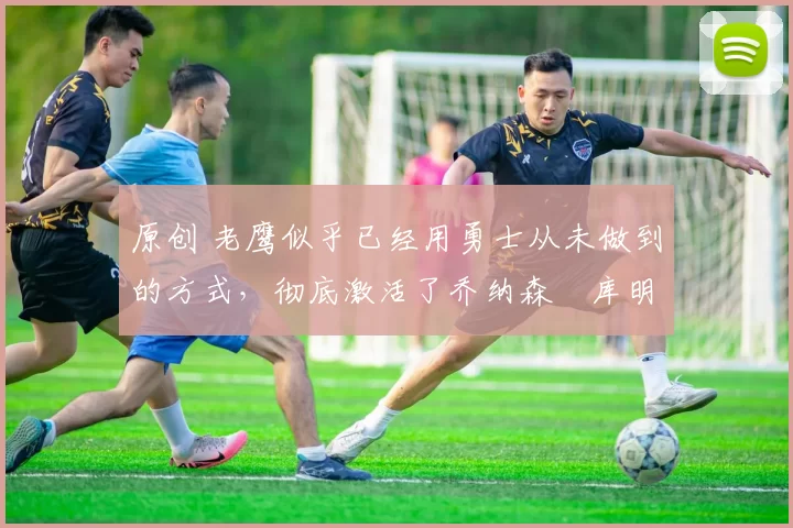 原创 老鹰似乎已经用勇士从未做到的方式，彻底激活了乔纳森・库明加