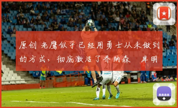 原创 老鹰似乎已经用勇士从未做到的方式，彻底激活了乔纳森・库明加