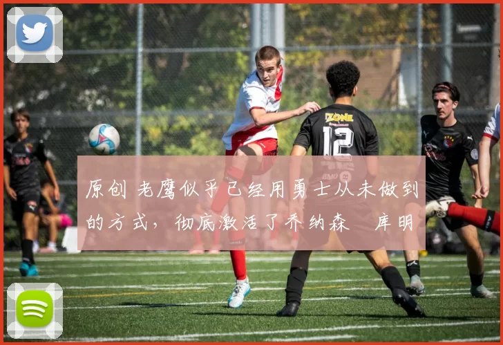 原创 老鹰似乎已经用勇士从未做到的方式，彻底激活了乔纳森・库明加