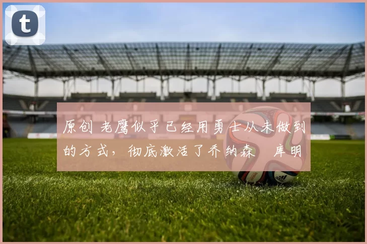 原创 老鹰似乎已经用勇士从未做到的方式，彻底激活了乔纳森・库明加