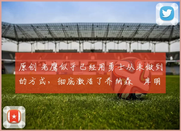 原创 老鹰似乎已经用勇士从未做到的方式，彻底激活了乔纳森・库明加