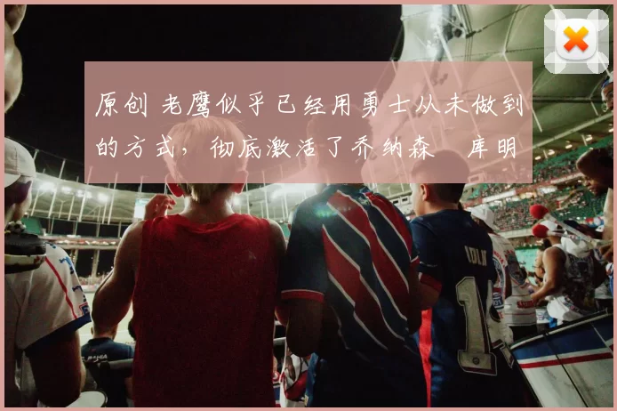 原创 老鹰似乎已经用勇士从未做到的方式，彻底激活了乔纳森・库明加