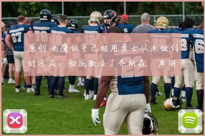 原创 老鹰似乎已经用勇士从未做到的方式,彻底激活了乔纳森・库明加