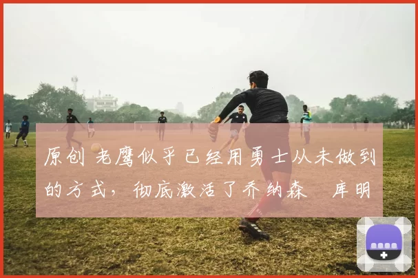 原创 老鹰似乎已经用勇士从未做到的方式,彻底激活了乔纳森・库明加