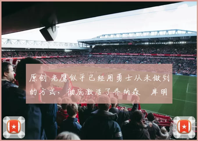 原创 老鹰似乎已经用勇士从未做到的方式，彻底激活了乔纳森・库明加