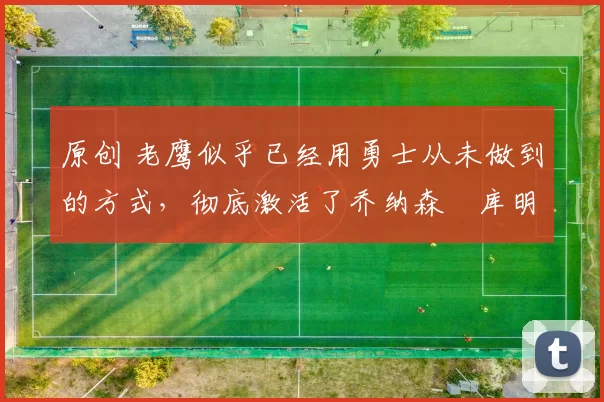 原创 老鹰似乎已经用勇士从未做到的方式，彻底激活了乔纳森・库明加