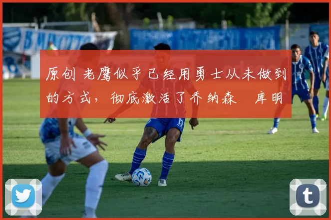 原创 老鹰似乎已经用勇士从未做到的方式，彻底激活了乔纳森・库明加