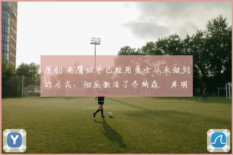 原创 老鹰似乎已经用勇士从未做到的方式，彻底激活了乔纳森・库明加