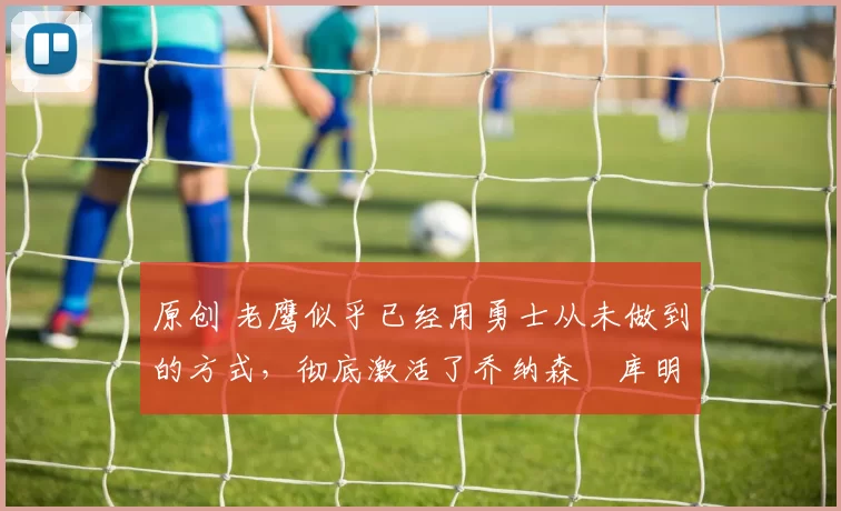 原创 老鹰似乎已经用勇士从未做到的方式，彻底激活了乔纳森・库明加