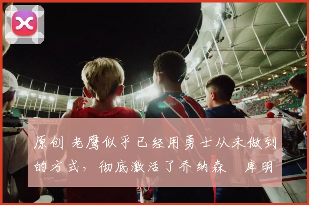 原创 老鹰似乎已经用勇士从未做到的方式，彻底激活了乔纳森・库明加