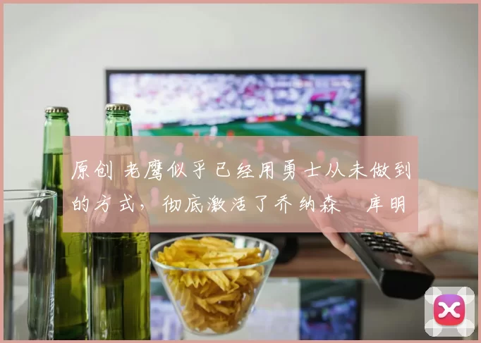 原创 老鹰似乎已经用勇士从未做到的方式，彻底激活了乔纳森・库明加