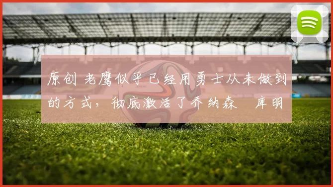 原创 老鹰似乎已经用勇士从未做到的方式，彻底激活了乔纳森・库明加