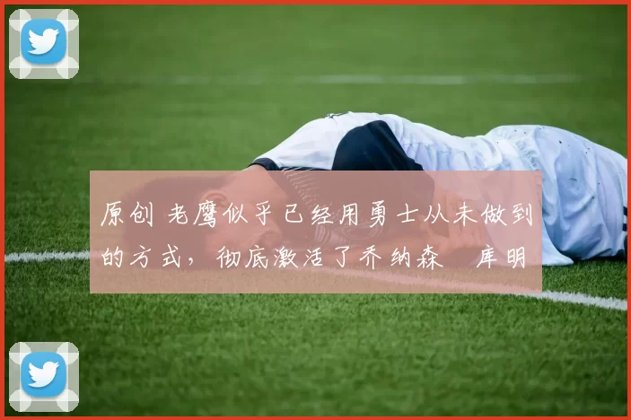 原创 老鹰似乎已经用勇士从未做到的方式，彻底激活了乔纳森・库明加