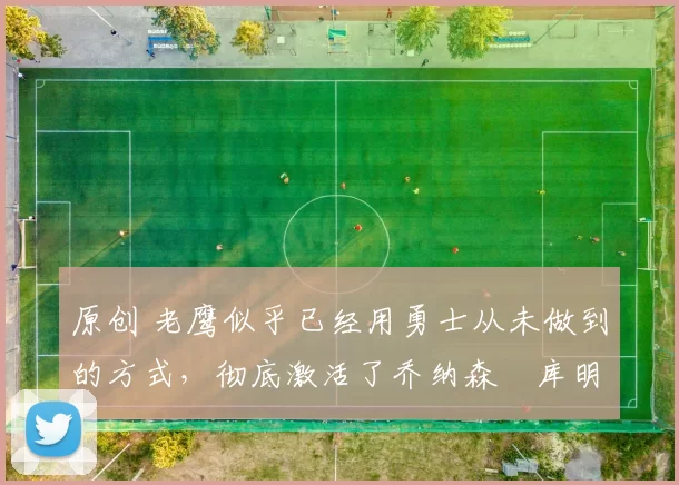 原创 老鹰似乎已经用勇士从未做到的方式,彻底激活了乔纳森・库明加