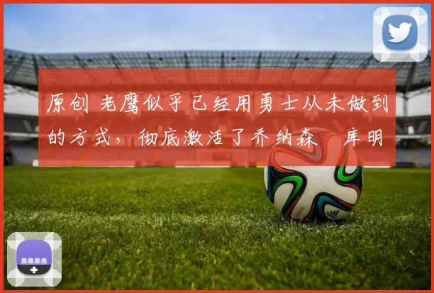 原创 老鹰似乎已经用勇士从未做到的方式，彻底激活了乔纳森・库明加