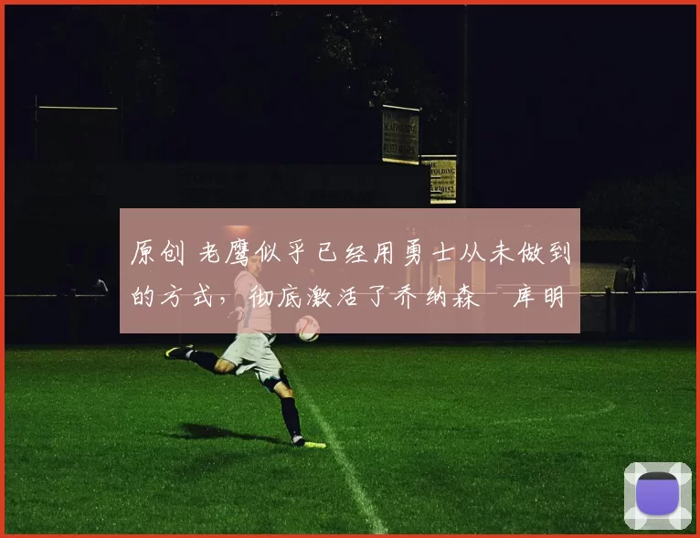 原创 老鹰似乎已经用勇士从未做到的方式，彻底激活了乔纳森・库明加