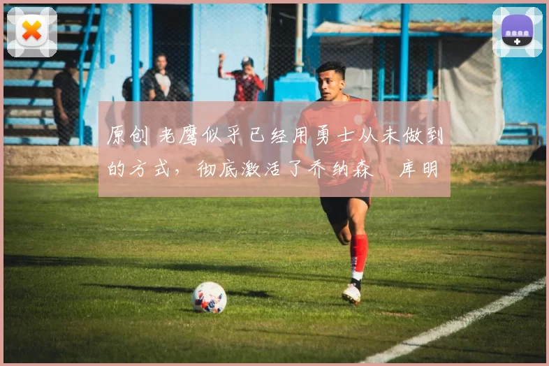 原创 老鹰似乎已经用勇士从未做到的方式,彻底激活了乔纳森・库明加