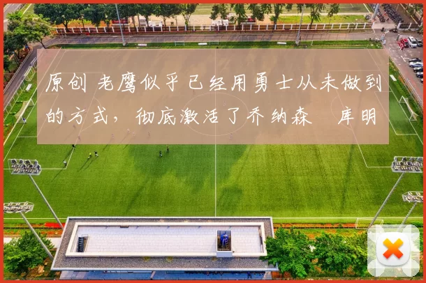 原创 老鹰似乎已经用勇士从未做到的方式,彻底激活了乔纳森・库明加