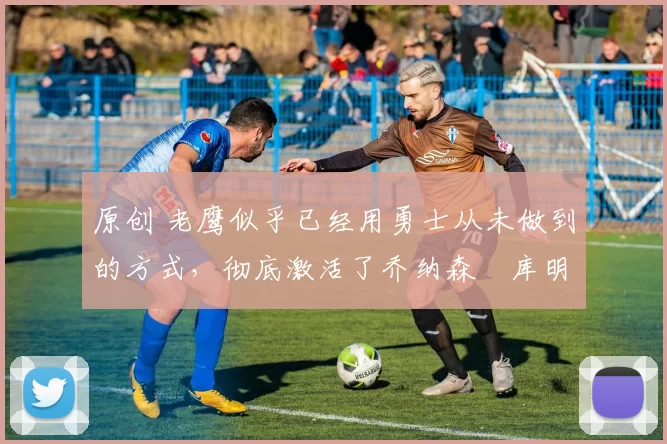原创 老鹰似乎已经用勇士从未做到的方式，彻底激活了乔纳森・库明加